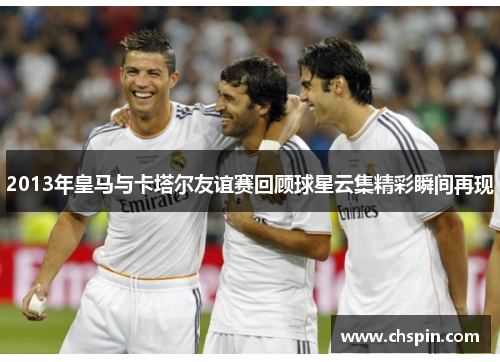 2013年皇马与卡塔尔友谊赛回顾球星云集精彩瞬间再现