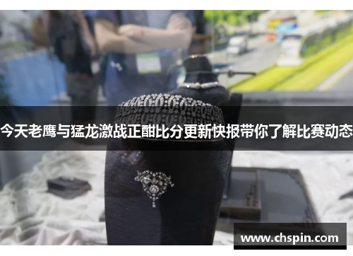 今天老鹰与猛龙激战正酣比分更新快报带你了解比赛动态